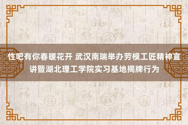 性吧有你春暖花开 武汉南瑞举办劳模工匠精神宣讲暨湖北理工学院实习基地揭牌行为