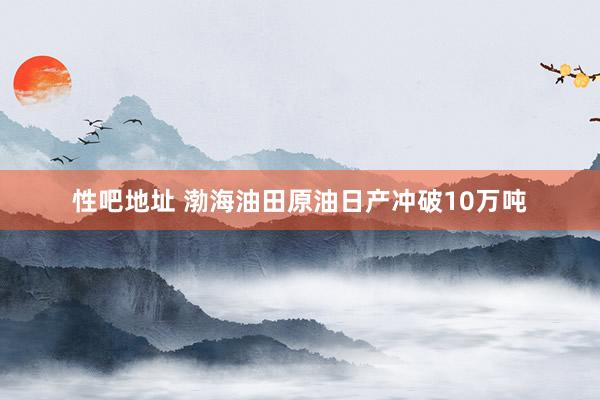 性吧地址 渤海油田原油日产冲破10万吨