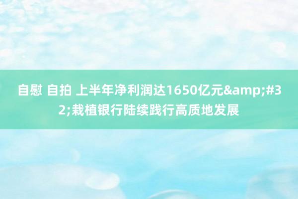 自慰 自拍 上半年净利润达1650亿元&#32;栽植银行陆续践行高质地发展