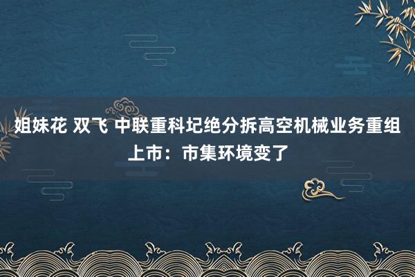 姐妹花 双飞 中联重科圮绝分拆高空机械业务重组上市：市集环境变了