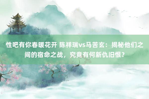 性吧有你春暖花开 陈祥瑞vs马苦玄：揭秘他们之间的宿命之战，究竟有何新仇旧恨？