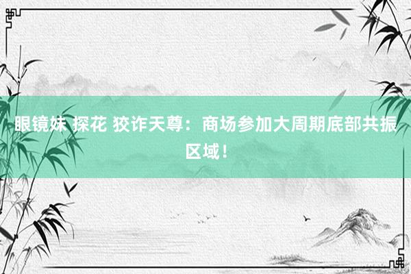 眼镜妹 探花 狡诈天尊：商场参加大周期底部共振区域！