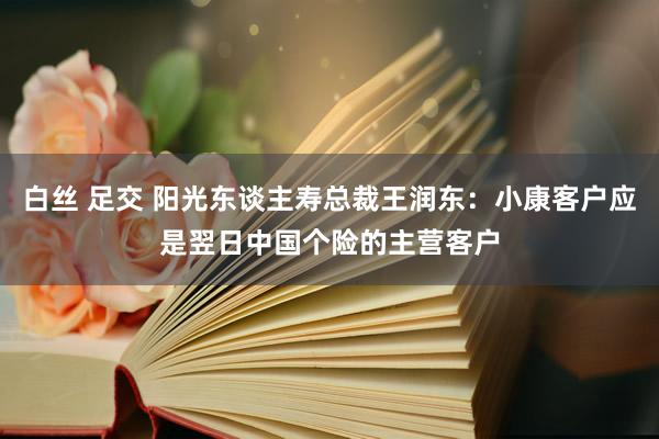 白丝 足交 阳光东谈主寿总裁王润东：小康客户应是翌日中国个险的主营客户