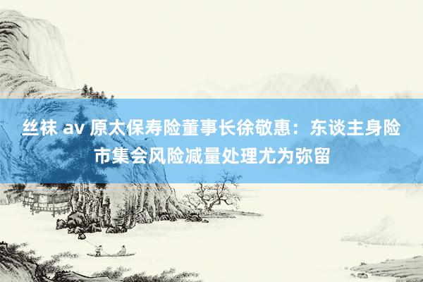 丝袜 av 原太保寿险董事长徐敬惠：东谈主身险市集会风险减量处理尤为弥留