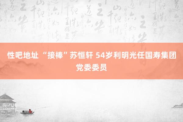 性吧地址 “接棒”苏恒轩 54岁利明光任国寿集团党委委员