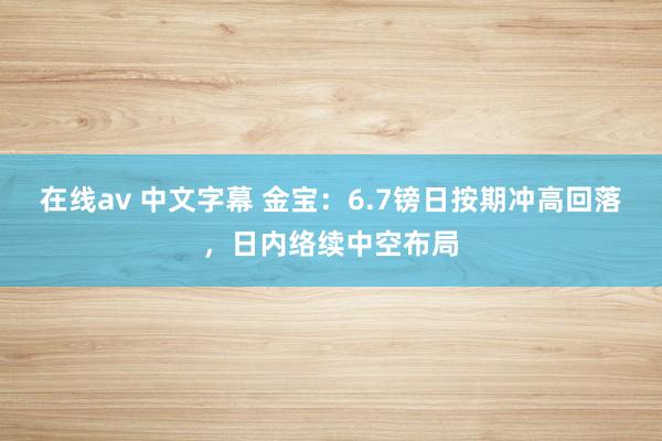 在线av 中文字幕 金宝：6.7镑日按期冲高回落，日内络续中空布局