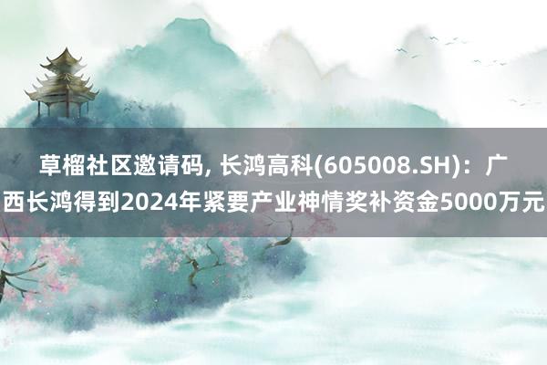 草榴社区邀请码， 长鸿高科(605008.SH)：广西长鸿得到2024年紧要产业神情奖补资金5000万元