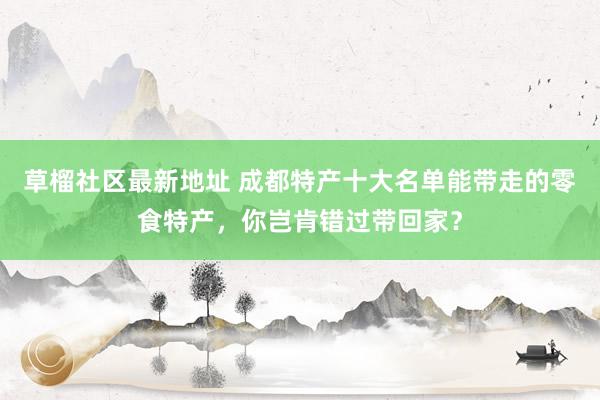 草榴社区最新地址 成都特产十大名单能带走的零食特产，你岂肯错过带回家？