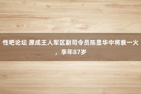 性吧论坛 原成王人军区副司令员陈显华中将衰一火，享年87岁