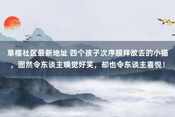 草榴社区最新地址 四个孩子次序膜拜故去的小猫，固然令东谈主嗅觉好笑，却也令东谈主喜悦！