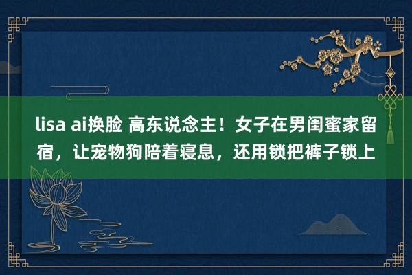 lisa ai换脸 高东说念主！女子在男闺蜜家留宿，让宠物狗陪着寝息，还用锁把裤子锁上