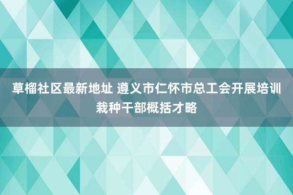 草榴社区最新地址 遵义市仁怀市总工会开展培训栽种干部概括才略