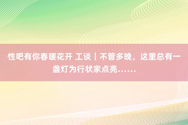 性吧有你春暖花开 工谈｜不管多晚，这里总有一盏灯为行状家点亮……