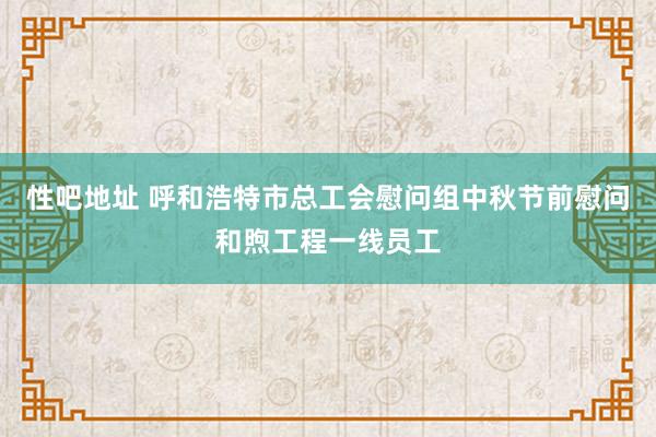 性吧地址 呼和浩特市总工会慰问组中秋节前慰问和煦工程一线员工