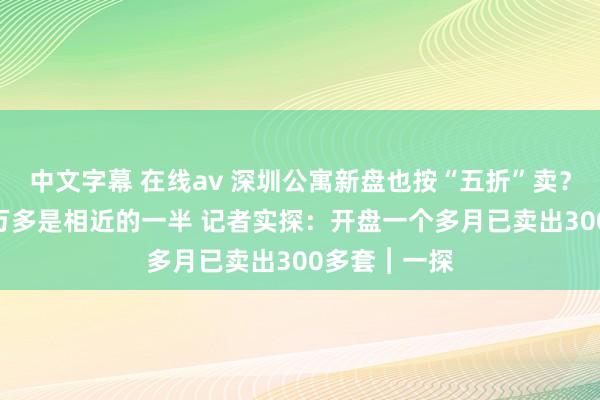 中文字幕 在线av 深圳公寓新盘也按“五折”卖？ 状貌单价4万多是相近的一半 记者实探：开盘一个多月已卖出300多套︱一探