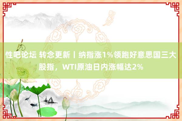 性吧论坛 转念更新丨纳指涨1%领跑好意思国三大股指，WTI原油日内涨幅达2%