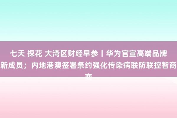 七天 探花 大湾区财经早参丨华为官宣高端品牌新成员；内地港澳签署条约强化传染病联防联控智商