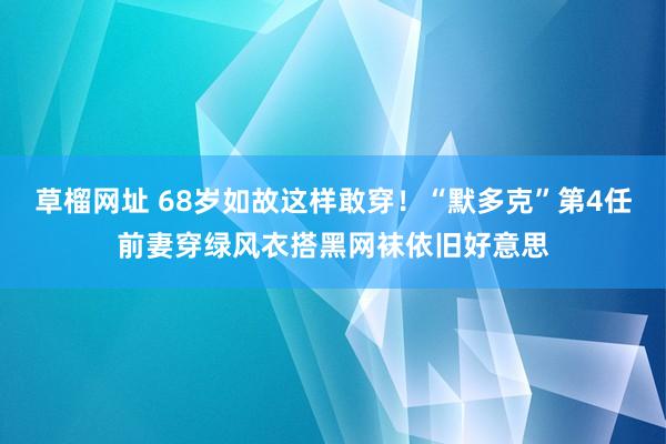 草榴网址 68岁如故这样敢穿！“默多克”第4任前妻穿绿风衣搭黑网袜依旧好意思