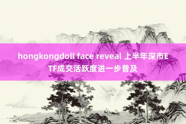 hongkongdoll face reveal 上半年深市ETF成交活跃度进一步普及