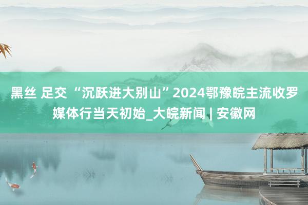 黑丝 足交 “沉跃进大别山”2024鄂豫皖主流收罗媒体行当天初始_大皖新闻 | 安徽网