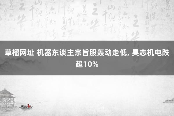 草榴网址 机器东谈主宗旨股轰动走低， 昊志机电跌超10%