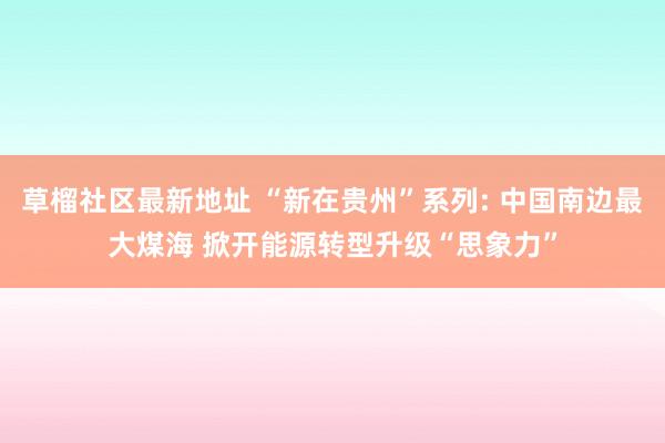 草榴社区最新地址 “新在贵州”系列: 中国南边最大煤海 掀开能源转型升级“思象力”