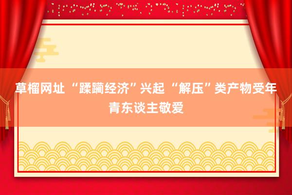 草榴网址 “蹂躏经济”兴起 “解压”类产物受年青东谈主敬爱