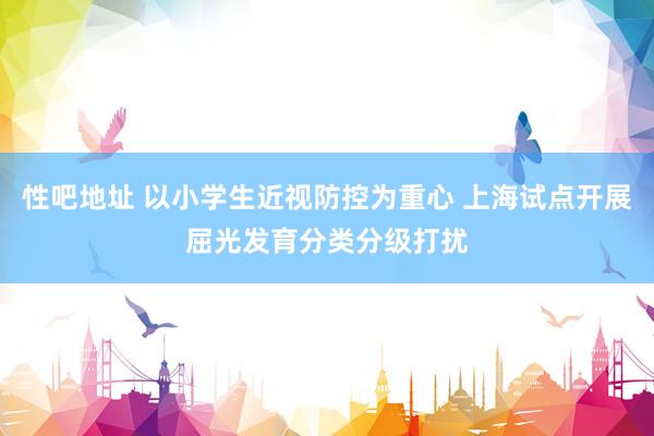 性吧地址 以小学生近视防控为重心 上海试点开展屈光发育分类分级打扰