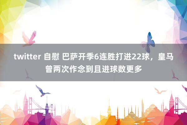 twitter 自慰 巴萨开季6连胜打进22球，皇马曾两次作念到且进球数更多