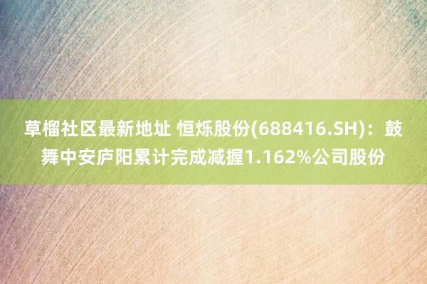 草榴社区最新地址 恒烁股份(688416.SH)：鼓舞中安庐阳累计完成减握1.162%公司股份