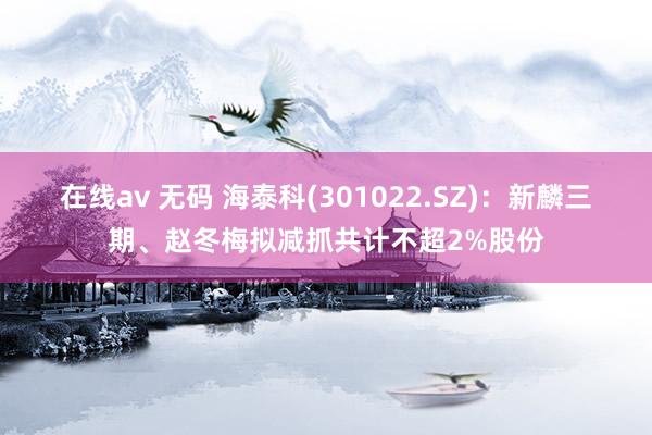 在线av 无码 海泰科(301022.SZ)：新麟三期、赵冬梅拟减抓共计不超2%股份