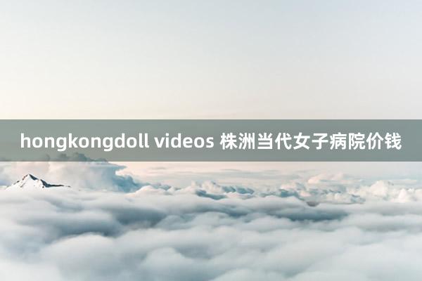 hongkongdoll videos 株洲当代女子病院价钱