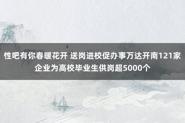 性吧有你春暖花开 送岗进校促办事万达开南121家企业为高校毕业生供岗超5000个