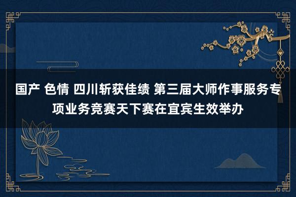 国产 色情 四川斩获佳绩 第三届大师作事服务专项业务竞赛天下赛在宜宾生效举办