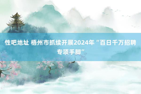 性吧地址 梧州市抓续开展2024年“百日千万招聘专项手脚”