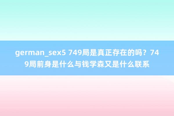 german_sex5 749局是真正存在的吗？749局前身是什么与钱学森又是什么联系