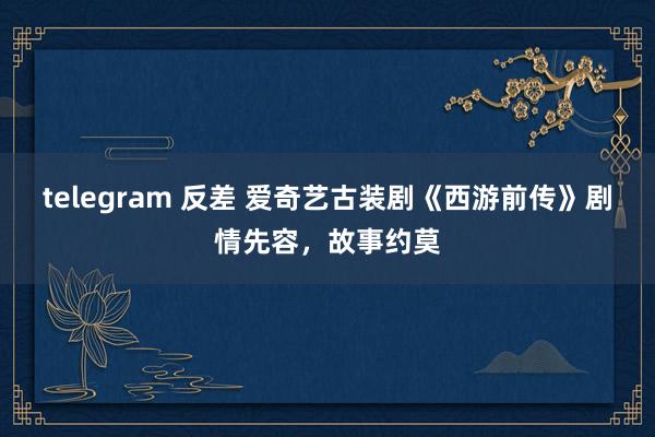 telegram 反差 爱奇艺古装剧《西游前传》剧情先容，故事约莫