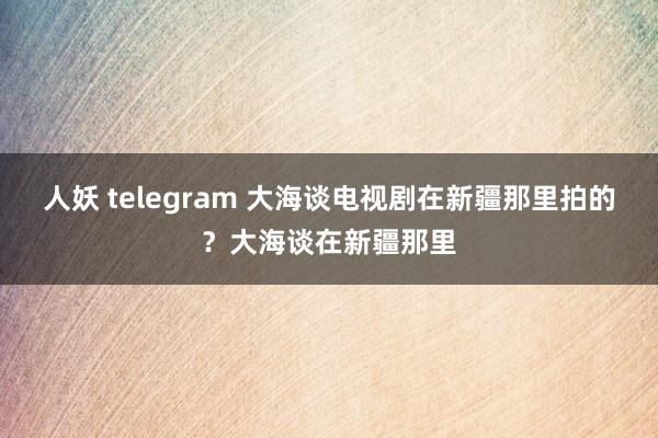 人妖 telegram 大海谈电视剧在新疆那里拍的？大海谈在新疆那里