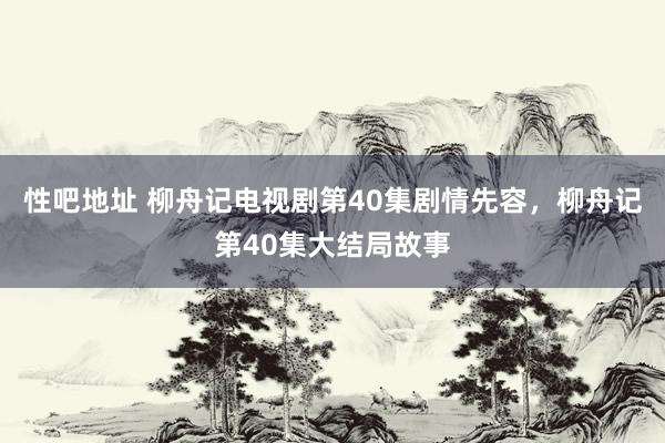 性吧地址 柳舟记电视剧第40集剧情先容，柳舟记第40集大结局故事