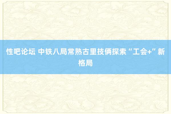 性吧论坛 中铁八局常熟古里技俩探索“工会+”新格局