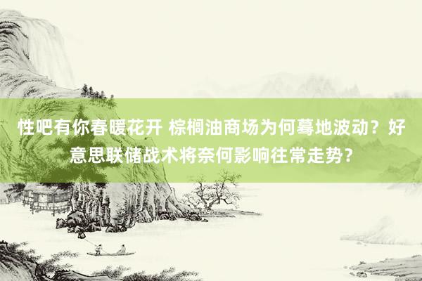 性吧有你春暖花开 棕榈油商场为何蓦地波动？好意思联储战术将奈何影响往常走势？