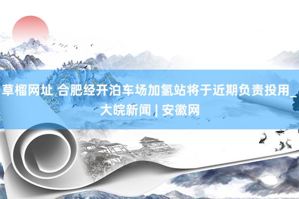 草榴网址 合肥经开泊车场加氢站将于近期负责投用_大皖新闻 | 安徽网