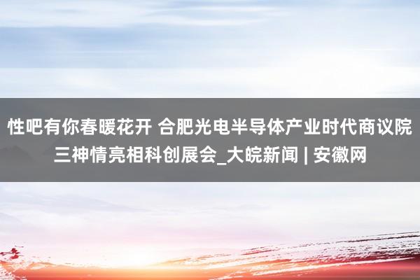 性吧有你春暖花开 合肥光电半导体产业时代商议院三神情亮相科创展会_大皖新闻 | 安徽网