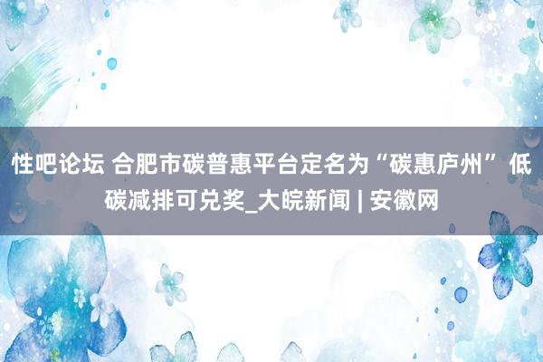 性吧论坛 合肥市碳普惠平台定名为“碳惠庐州” 低碳减排可兑奖_大皖新闻 | 安徽网