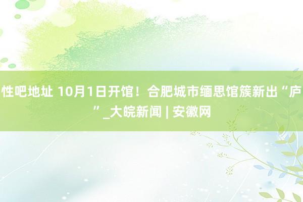 性吧地址 10月1日开馆！合肥城市缅思馆簇新出“庐”_大皖新闻 | 安徽网