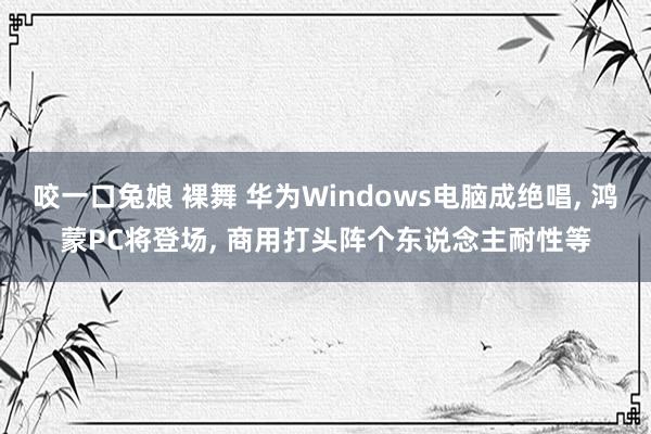 咬一口兔娘 裸舞 华为Windows电脑成绝唱， 鸿蒙PC将登场， 商用打头阵个东说念主耐性等