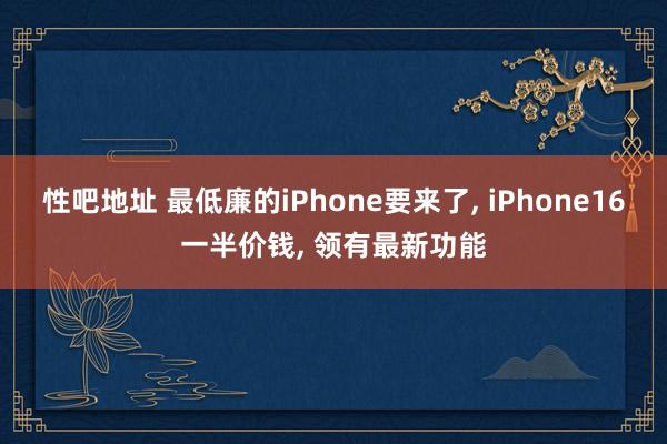 性吧地址 最低廉的iPhone要来了， iPhone16一半价钱， 领有最新功能