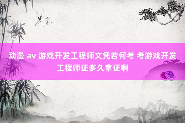 动漫 av 游戏开发工程师文凭若何考 考游戏开发工程师证多久拿证啊