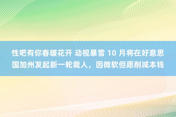 性吧有你春暖花开 动视暴雪 10 月将在好意思国加州发起新一轮裁人，因微软但愿削减本钱