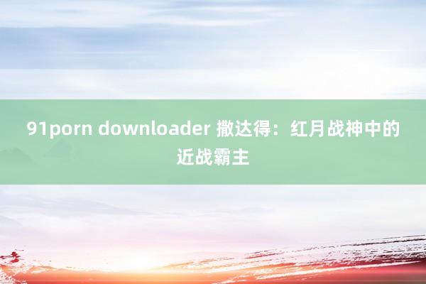 91porn downloader 撒达得：红月战神中的近战霸主